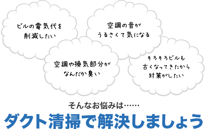 ビルの電気代を削減したい　空調の音がうるさくて気になる　空調や換気部分がなんだか臭い　そろそろビルも古くなってきたから対策がしたい　そんなお悩みは……ダクト清掃で解決しましょう