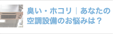 臭い・ホコリ｜あなたの 空調設備のお悩みは？