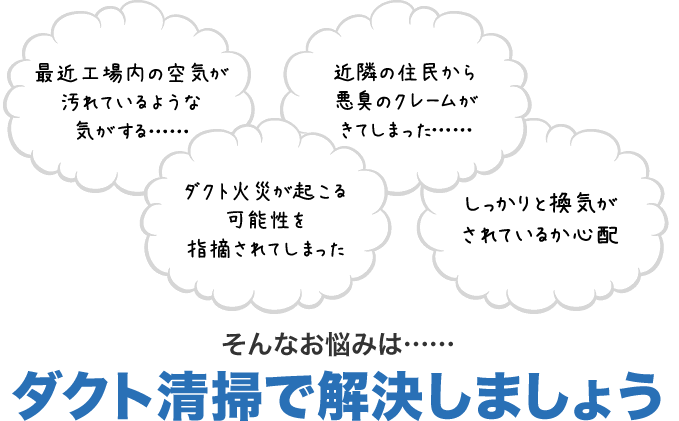 最近工場内の空気が汚れているような気がする……　近隣の住民から悪臭のクレームがきてしまった……　ダクト火災が起こる可能性を指摘されてしまった　しっかりと換気がされているか心配　そんなお悩みは……ダクト清掃で解決しましょう